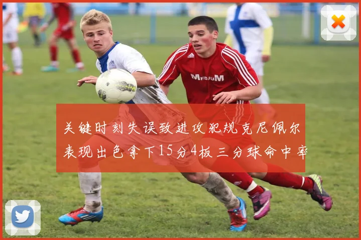 关键时刻失误致进攻犯规克尼佩尔表现出色拿下15分4板三分球命中率高达50