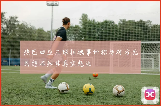 热巴回应三球拉拽事件称与对方无恩怨不知其真实想法