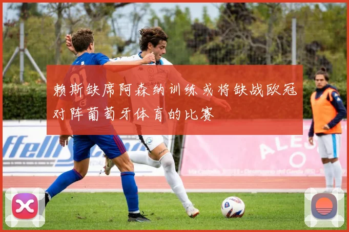 赖斯缺席阿森纳训练或将缺战欧冠对阵葡萄牙体育的比赛