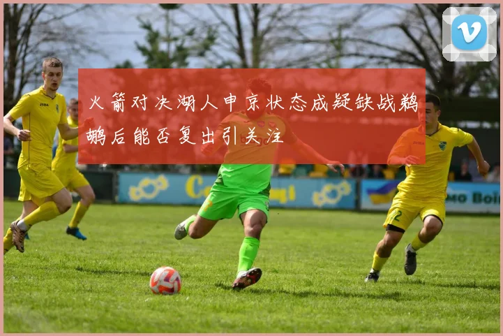 火箭对决湖人申京状态成疑缺战鹈鹕后能否复出引关注