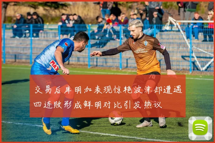交易后库明加表现惊艳波津却遭遇四连败形成鲜明对比引发热议
