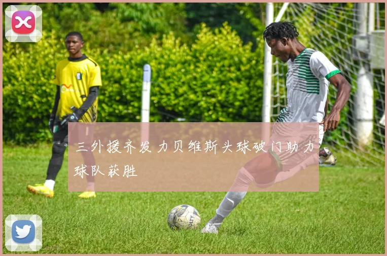 三外援齐发力贝维斯头球破门助力球队获胜