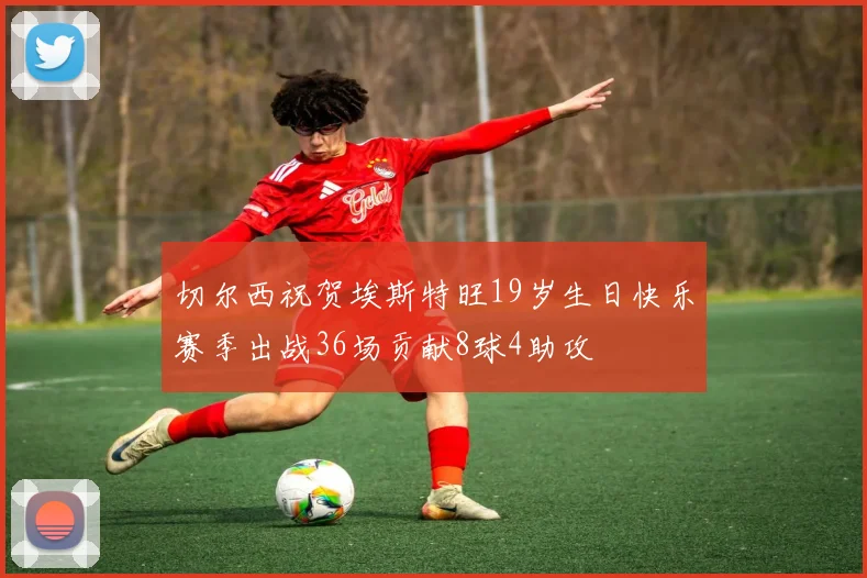 切尔西祝贺埃斯特旺19岁生日快乐赛季出战36场贡献8球4助攻