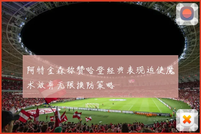 阿特金森称赞哈登经典表现迫使魔术放弃无限换防策略