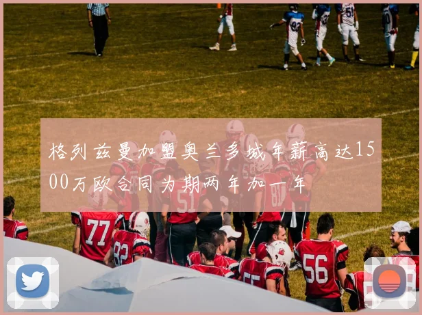 格列兹曼加盟奥兰多城年薪高达1500万欧合同为期两年加一年