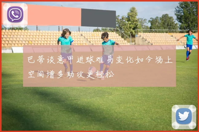 巴蒂谈意甲进球难易变化如今场上空间增多助攻更轻松