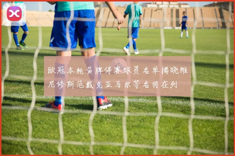 欧冠本轮黄牌停赛球员名单揭晓维尼修斯范戴克亚马尔等名将在列