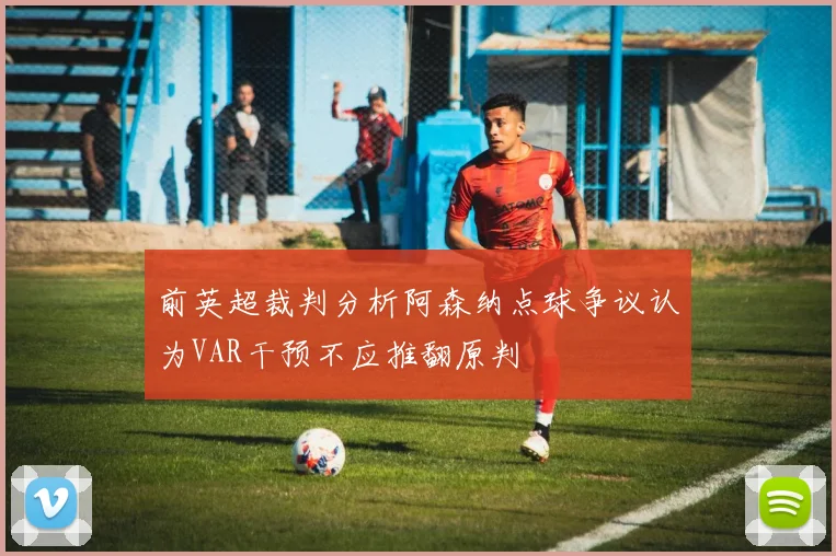 前英超裁判分析阿森纳点球争议认为VAR干预不应推翻原判