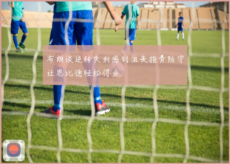 布朗谈逆转失利感到沮丧指责防守让恩比德轻松得分