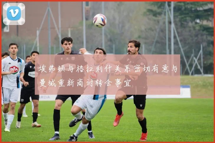 埃弗顿与格拉利什关系密切有意与曼城重新商讨转会事宜