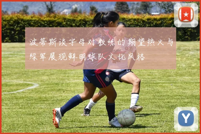 波蒂斯谈字母对教练的期望热火与绿军展现鲜明球队文化风格