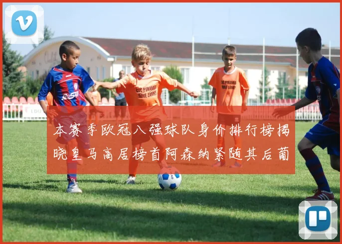 本赛季欧冠八强球队身价排行榜揭晓皇马高居榜首阿森纳紧随其后葡萄牙体育最低