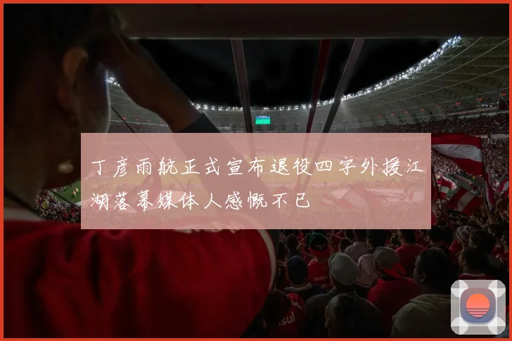 丁彦雨航正式宣布退役四字外援江湖落幕媒体人感慨不已