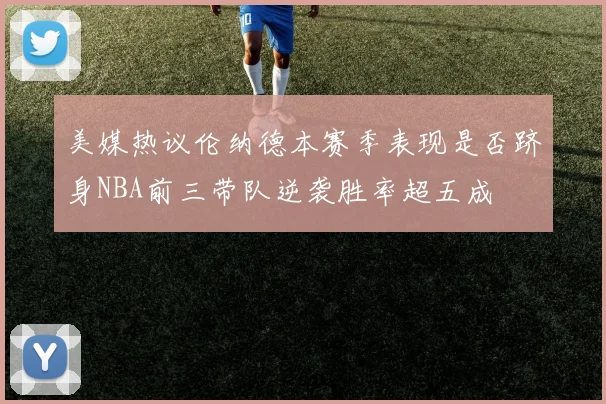 美媒热议伦纳德本赛季表现是否跻身NBA前三带队逆袭胜率超五成