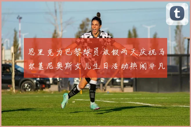 恩里克为巴黎球员放假两天庆祝马尔基尼奥斯女儿生日活动热闹非凡