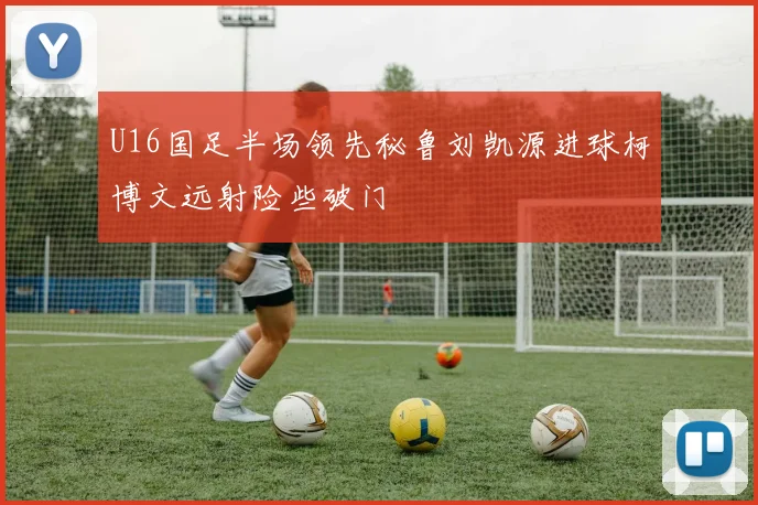 U16国足半场领先秘鲁刘凯源进球柯博文远射险些破门