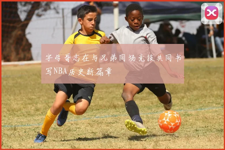 字母哥志在与兄弟同场竞技共同书写NBA历史新篇章