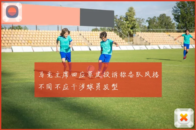 马竞主席回应草皮投诉称各队风格不同不应干涉球员发型