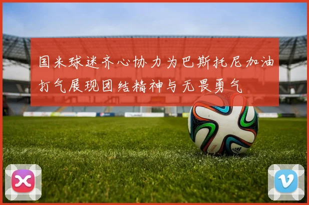 国米球迷齐心协力为巴斯托尼加油打气展现团结精神与无畏勇气