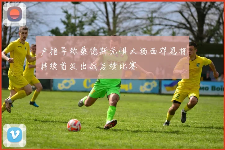 卢指导称桑德斯无惧大场面邓恩将持续首发出战后续比赛