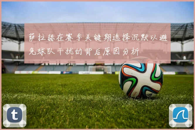 萨拉赫在赛季关键期选择沉默以避免球队干扰的背后原因分析