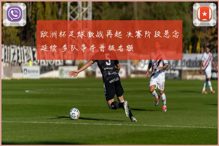 欧洲杯足球激战再起 决赛阶段悬念延续 多队争夺晋级名额