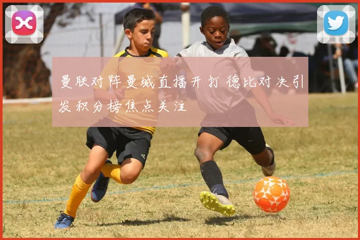 曼联对阵曼城直播开打 德比对决引发积分榜焦点关注