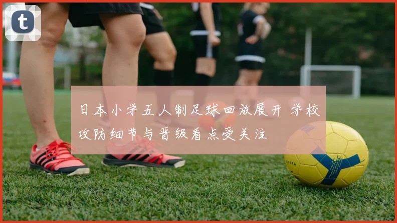 日本小学五人制足球回放展开 学校攻防细节与晋级看点受关注