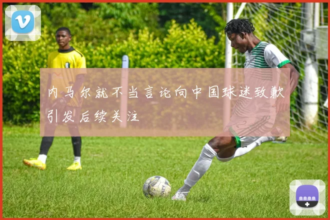 内马尔就不当言论向中国球迷致歉引发后续关注