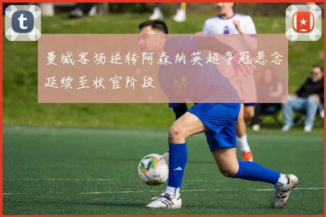 曼城客场逆转阿森纳英超争冠悬念延续至收官阶段