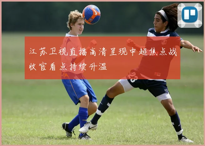 江苏卫视直播高清呈现中超焦点战收官看点持续升温