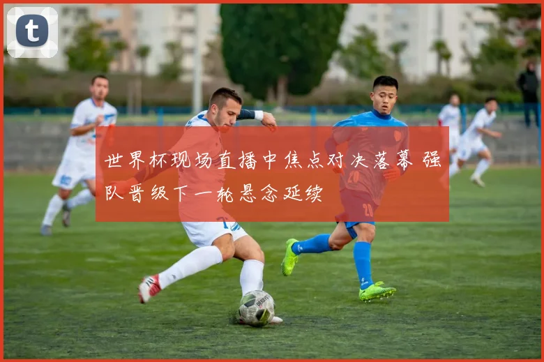 世界杯现场直播中焦点对决落幕 强队晋级下一轮悬念延续