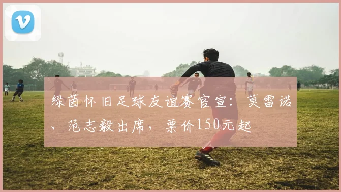 绿茵怀旧足球友谊赛官宣：莫雷诺、范志毅出席，票价150元起
