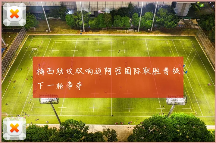 梅西助攻双响迈阿密国际取胜晋级下一轮争夺