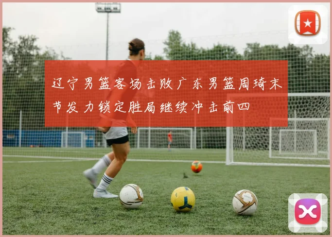 辽宁男篮客场击败广东男篮周琦末节发力锁定胜局继续冲击前四