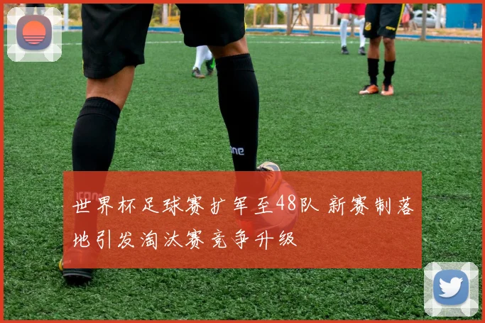 世界杯足球赛扩军至48队 新赛制落地引发淘汰赛竞争升级