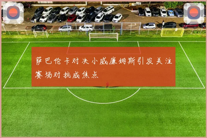 萨巴伦卡对决小威廉姆斯引发关注赛场对抗成焦点