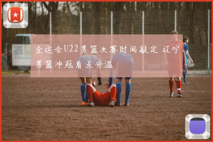 全运会U22男篮决赛时间敲定 辽宁男篮冲冠看点升温