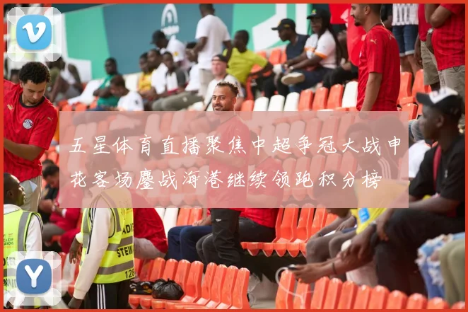 五星体育直播聚焦中超争冠大战申花客场鏖战海港继续领跑积分榜