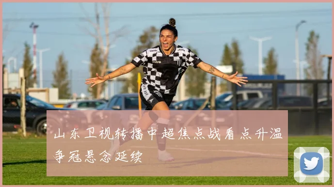 山东卫视转播中超焦点战看点升温争冠悬念延续