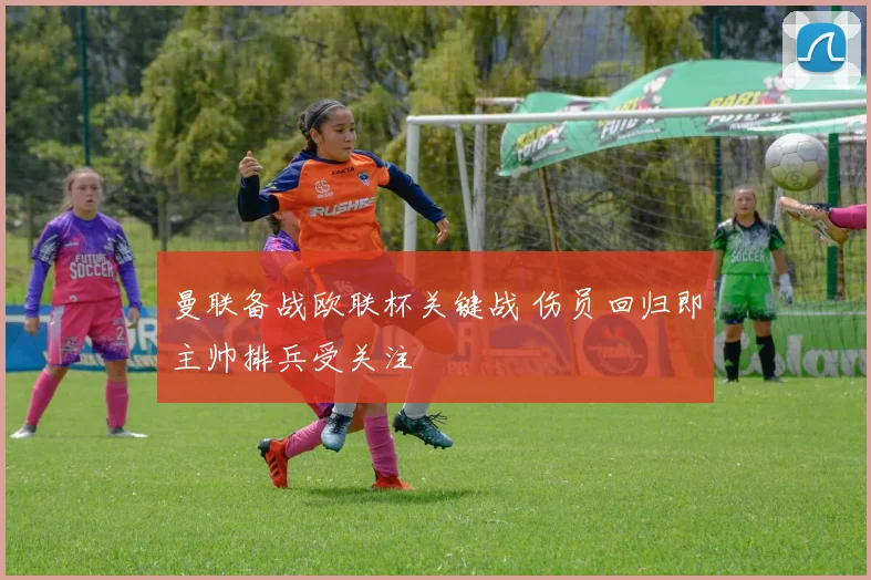 曼联备战欧联杯关键战 伤员回归即主帅排兵受关注