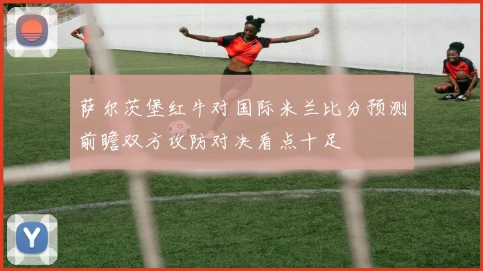 萨尔茨堡红牛对国际米兰比分预测前瞻双方攻防对决看点十足