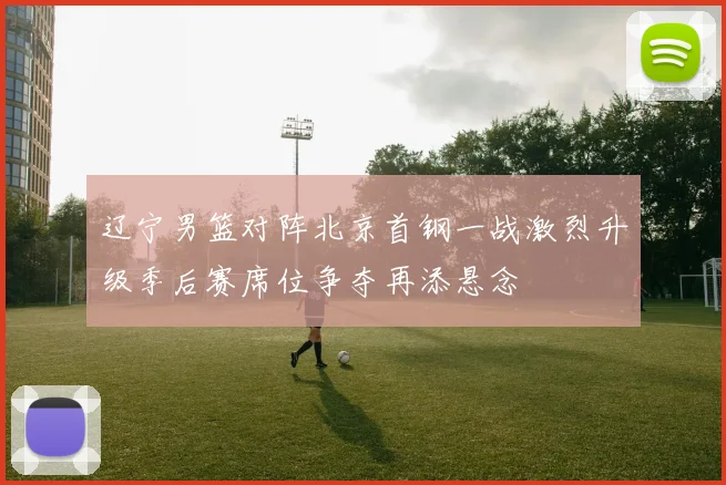 辽宁男篮对阵北京首钢一战激烈升级季后赛席位争夺再添悬念