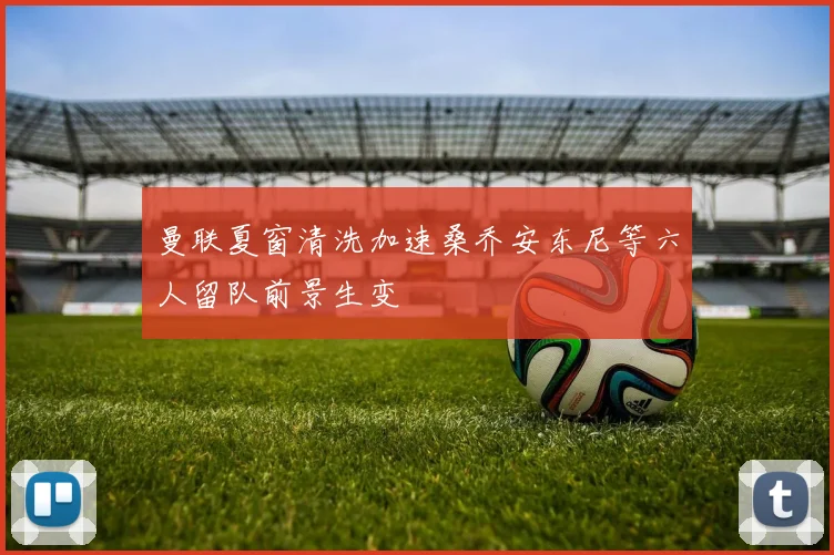 曼联夏窗清洗加速桑乔安东尼等六人留队前景生变