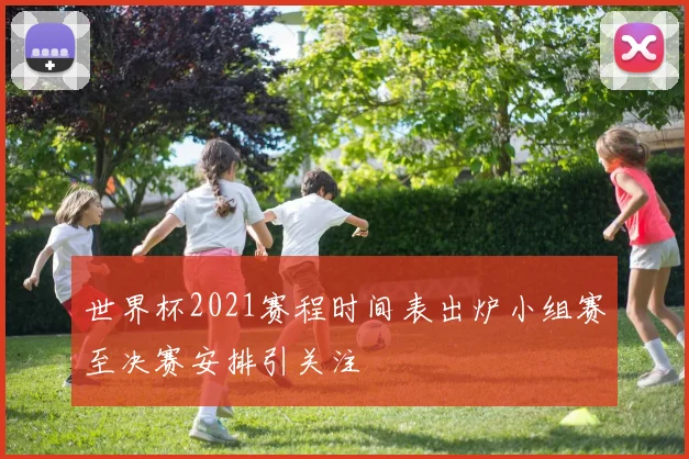 世界杯2021赛程时间表出炉小组赛至决赛安排引关注