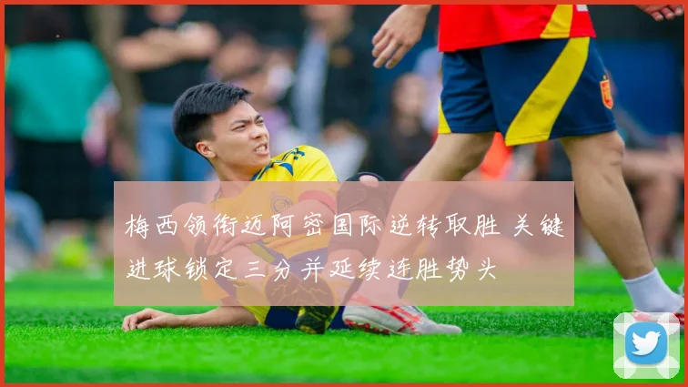 梅西领衔迈阿密国际逆转取胜 关键进球锁定三分并延续连胜势头